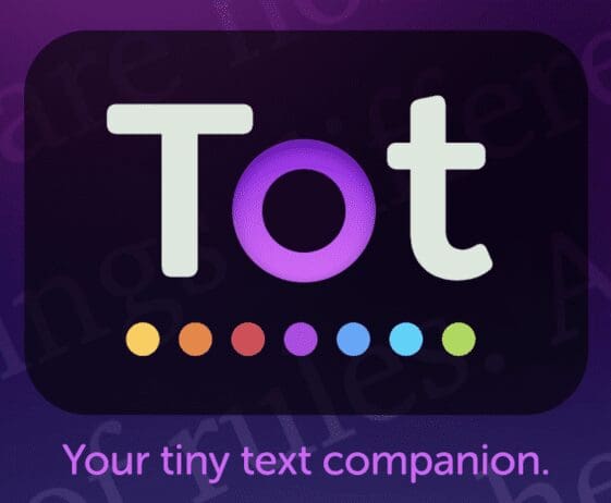 Logo for the app 'Tot' displayed on a dark, rounded rectangle background. The word 'Tot' is written in a clean, modern font with the 'T' and 't' in light gray and the 'o' in a vibrant purple. Below the word 'Tot,' there is a row of six small, colorful dots in a gradient of yellow, orange, red, purple, blue, and green. Below the logo, the tagline reads 'Your tiny text companion' in light purple text. The overall design is sleek and visually appealing, with a focus on simplicity and color.